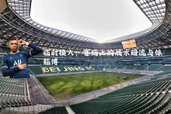 临时换人：赛场上的战术暗流与体能博弈