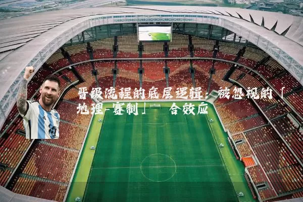 晋级流程的底层逻辑:被忽视的「地理-赛制」耦合效应