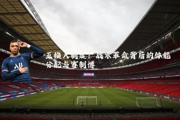 五换人制度：战术革命背后的体能分配与赛制博弈
